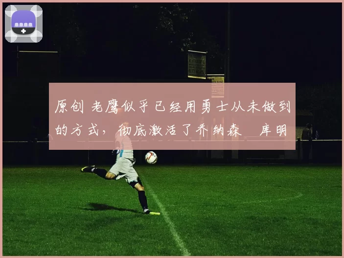 原创 老鹰似乎已经用勇士从未做到的方式，彻底激活了乔纳森・库明加