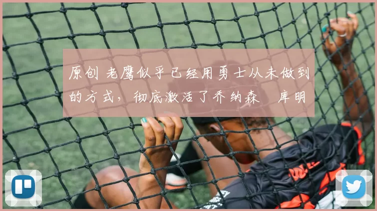 原创 老鹰似乎已经用勇士从未做到的方式，彻底激活了乔纳森・库明加