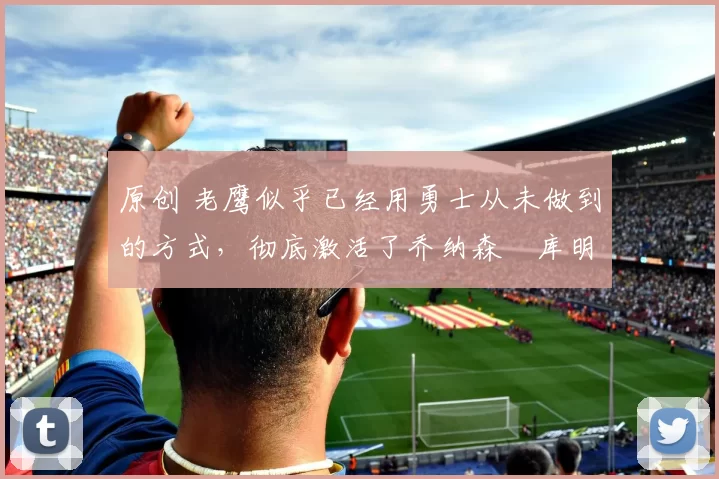 原创 老鹰似乎已经用勇士从未做到的方式，彻底激活了乔纳森・库明加