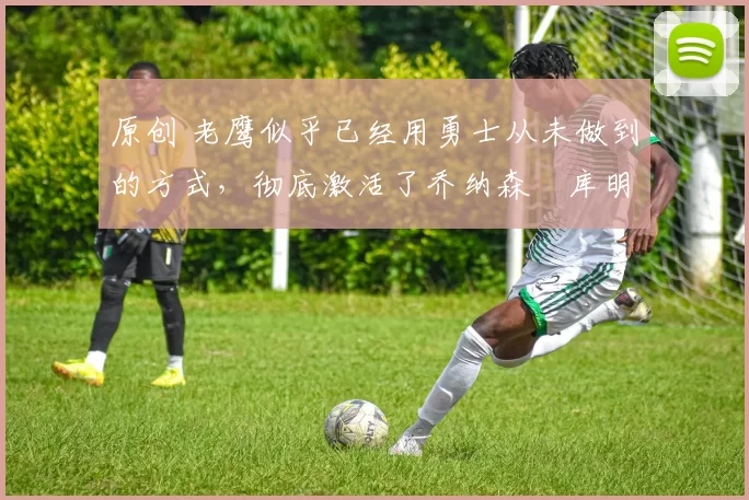 原创 老鹰似乎已经用勇士从未做到的方式,彻底激活了乔纳森・库明加