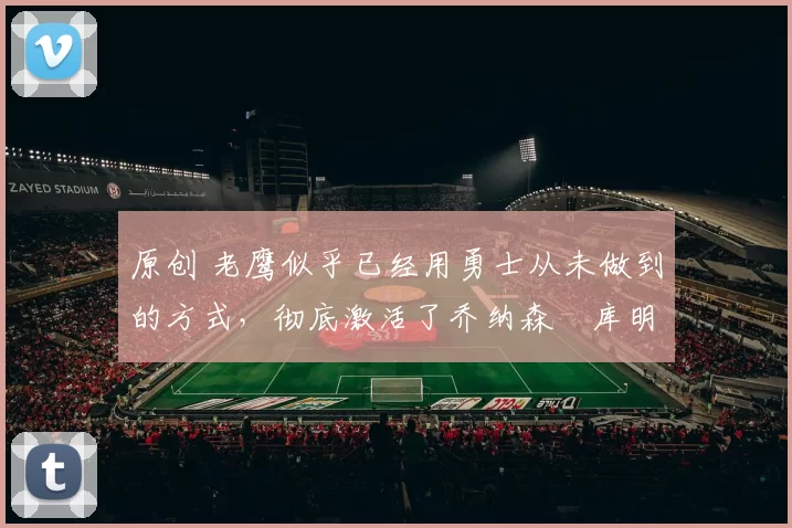 原创 老鹰似乎已经用勇士从未做到的方式，彻底激活了乔纳森・库明加