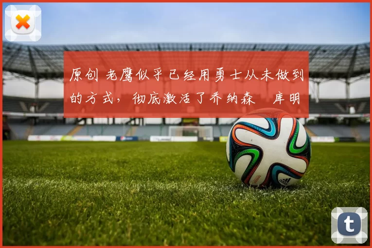 原创 老鹰似乎已经用勇士从未做到的方式,彻底激活了乔纳森・库明加