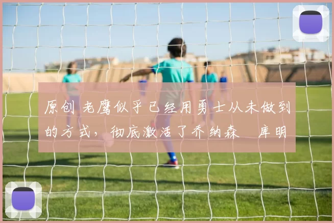 原创 老鹰似乎已经用勇士从未做到的方式，彻底激活了乔纳森・库明加