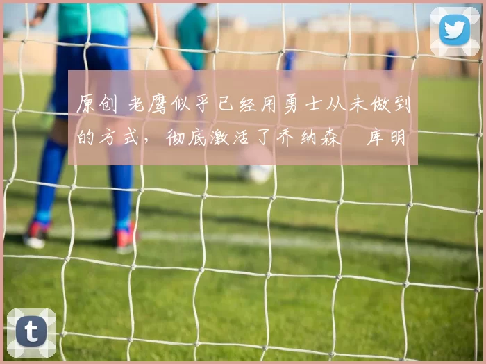 原创 老鹰似乎已经用勇士从未做到的方式,彻底激活了乔纳森・库明加