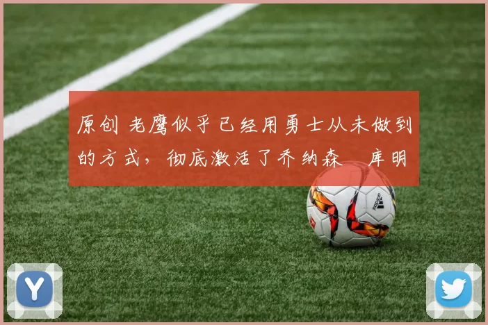 原创 老鹰似乎已经用勇士从未做到的方式,彻底激活了乔纳森・库明加