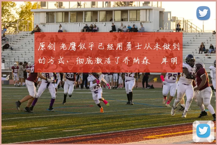 原创 老鹰似乎已经用勇士从未做到的方式，彻底激活了乔纳森・库明加