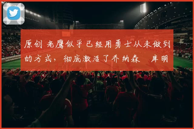 原创 老鹰似乎已经用勇士从未做到的方式,彻底激活了乔纳森・库明加