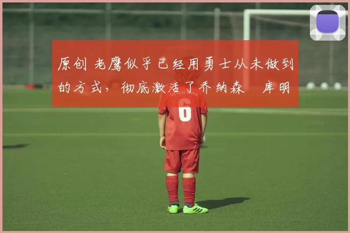 原创 老鹰似乎已经用勇士从未做到的方式，彻底激活了乔纳森・库明加