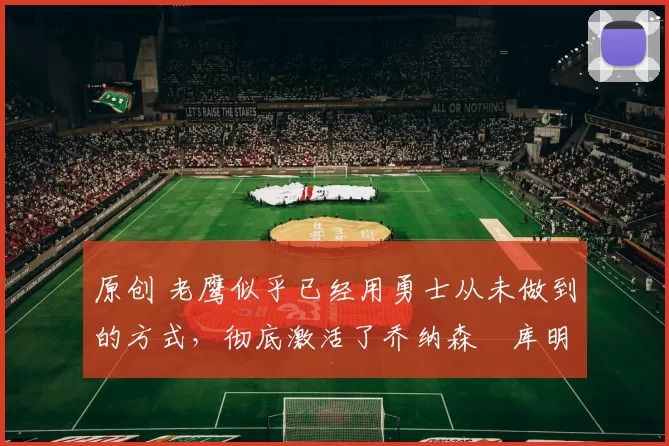 原创 老鹰似乎已经用勇士从未做到的方式，彻底激活了乔纳森・库明加