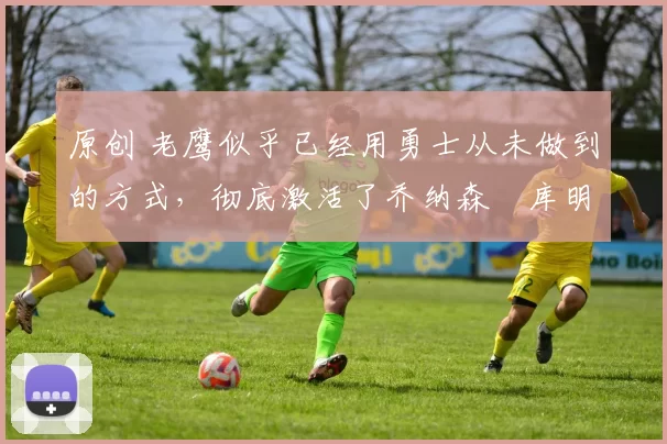 原创 老鹰似乎已经用勇士从未做到的方式,彻底激活了乔纳森・库明加