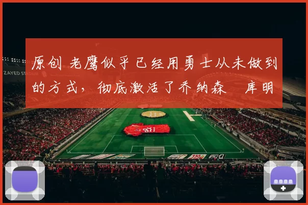 原创 老鹰似乎已经用勇士从未做到的方式,彻底激活了乔纳森・库明加