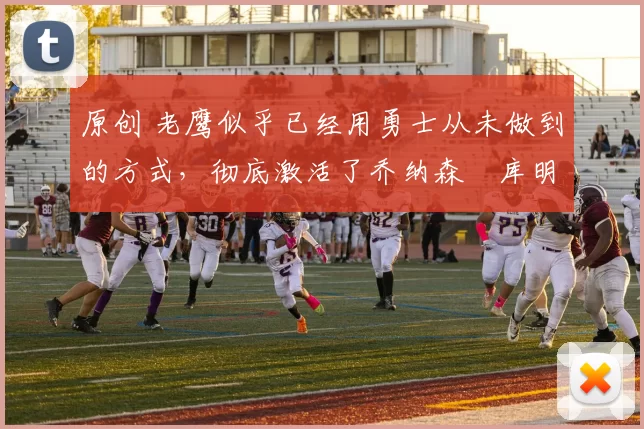 原创 老鹰似乎已经用勇士从未做到的方式,彻底激活了乔纳森・库明加