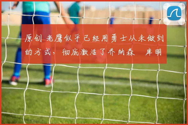 原创 老鹰似乎已经用勇士从未做到的方式,彻底激活了乔纳森・库明加