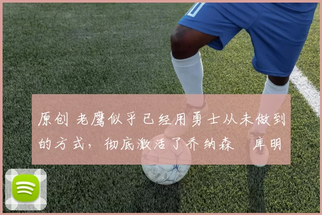 原创 老鹰似乎已经用勇士从未做到的方式，彻底激活了乔纳森・库明加