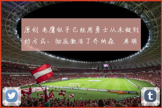 原创 老鹰似乎已经用勇士从未做到的方式,彻底激活了乔纳森・库明加