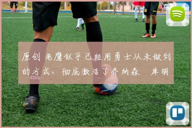 原创 老鹰似乎已经用勇士从未做到的方式，彻底激活了乔纳森・库明加