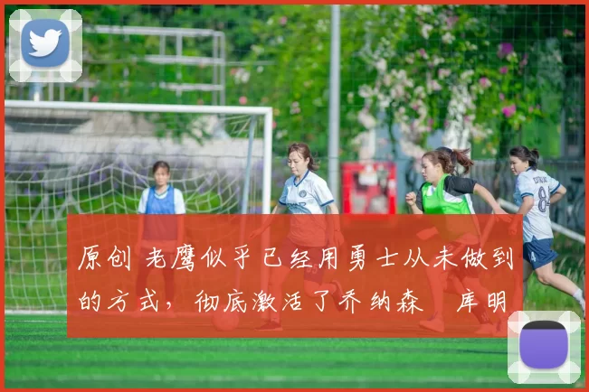 原创 老鹰似乎已经用勇士从未做到的方式,彻底激活了乔纳森・库明加