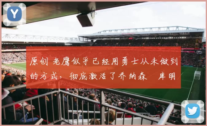 原创 老鹰似乎已经用勇士从未做到的方式，彻底激活了乔纳森・库明加