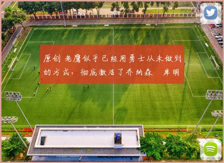 原创 老鹰似乎已经用勇士从未做到的方式，彻底激活了乔纳森・库明加