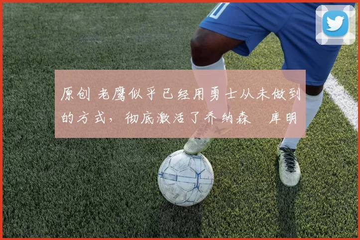 原创 老鹰似乎已经用勇士从未做到的方式,彻底激活了乔纳森・库明加