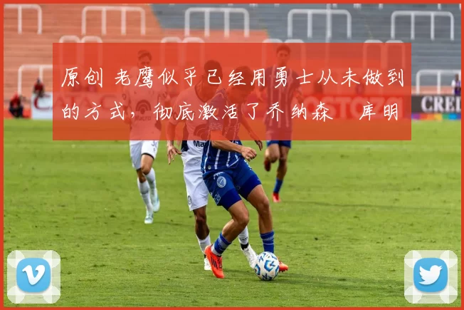 原创 老鹰似乎已经用勇士从未做到的方式,彻底激活了乔纳森・库明加