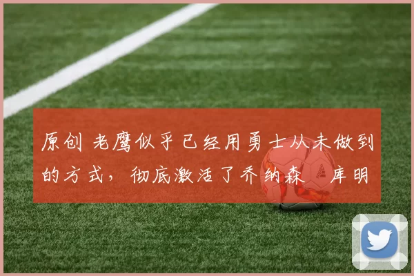 原创 老鹰似乎已经用勇士从未做到的方式，彻底激活了乔纳森・库明加