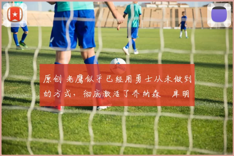 原创 老鹰似乎已经用勇士从未做到的方式,彻底激活了乔纳森・库明加