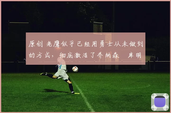 原创 老鹰似乎已经用勇士从未做到的方式，彻底激活了乔纳森・库明加