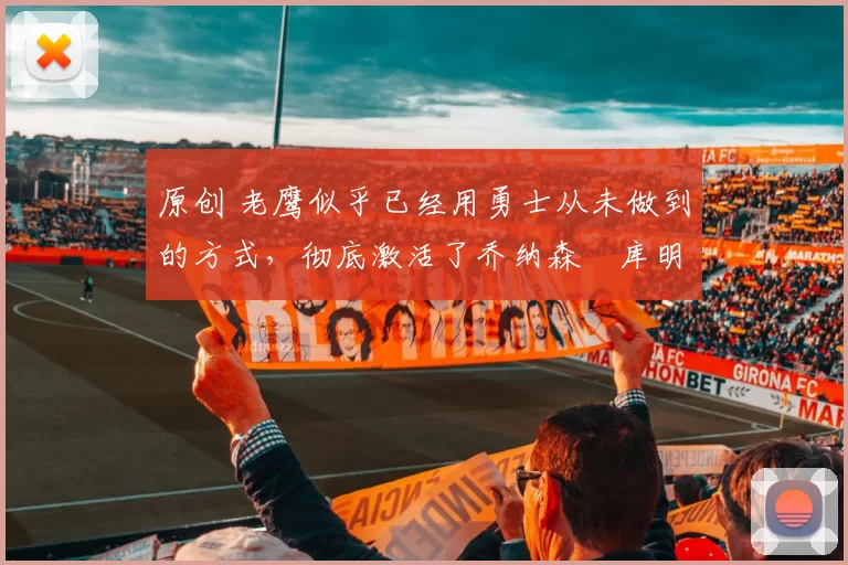 原创 老鹰似乎已经用勇士从未做到的方式，彻底激活了乔纳森・库明加