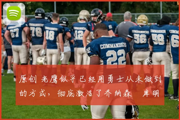 原创 老鹰似乎已经用勇士从未做到的方式，彻底激活了乔纳森・库明加