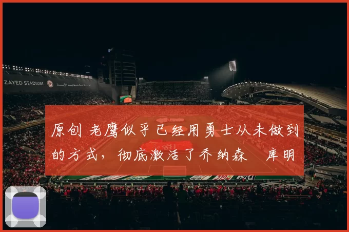 原创 老鹰似乎已经用勇士从未做到的方式，彻底激活了乔纳森・库明加