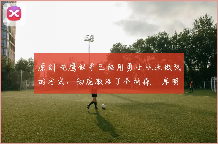 原创 老鹰似乎已经用勇士从未做到的方式，彻底激活了乔纳森・库明加