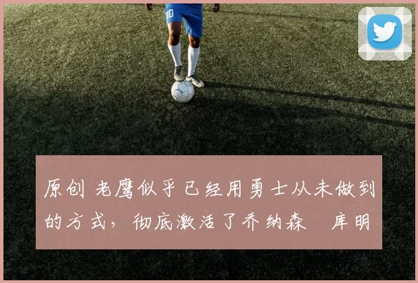 原创 老鹰似乎已经用勇士从未做到的方式，彻底激活了乔纳森・库明加