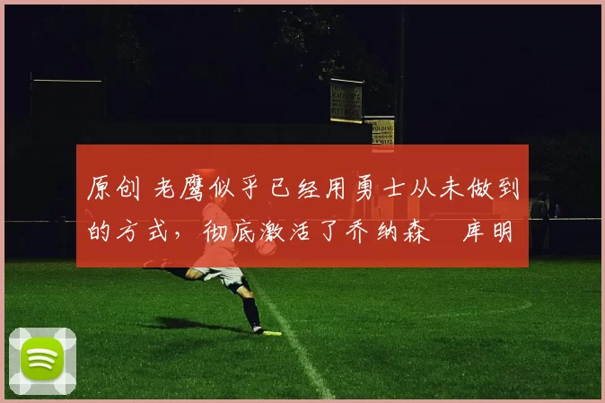 原创 老鹰似乎已经用勇士从未做到的方式，彻底激活了乔纳森・库明加