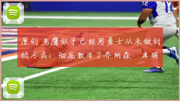 原创 老鹰似乎已经用勇士从未做到的方式，彻底激活了乔纳森・库明加