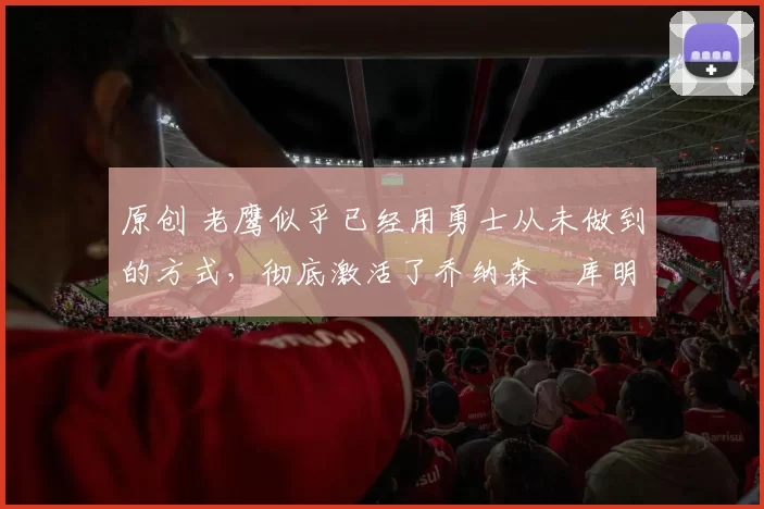 原创 老鹰似乎已经用勇士从未做到的方式，彻底激活了乔纳森・库明加