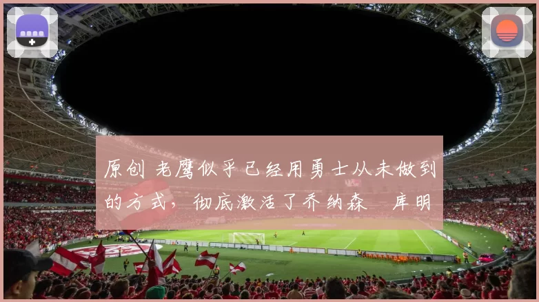 原创 老鹰似乎已经用勇士从未做到的方式,彻底激活了乔纳森・库明加