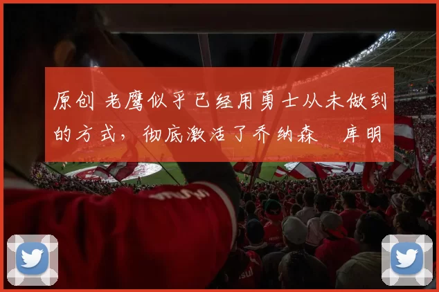 原创 老鹰似乎已经用勇士从未做到的方式,彻底激活了乔纳森・库明加