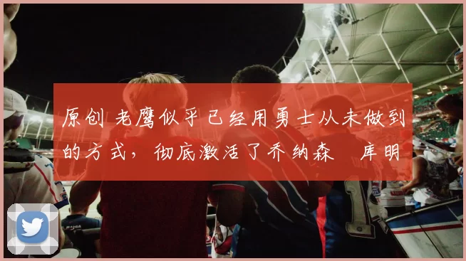 原创 老鹰似乎已经用勇士从未做到的方式,彻底激活了乔纳森・库明加