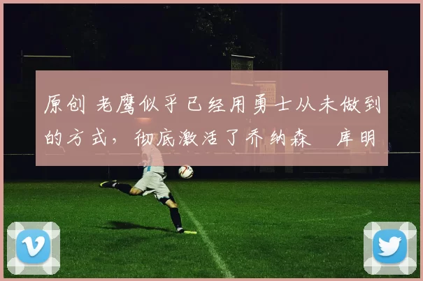 原创 老鹰似乎已经用勇士从未做到的方式，彻底激活了乔纳森・库明加