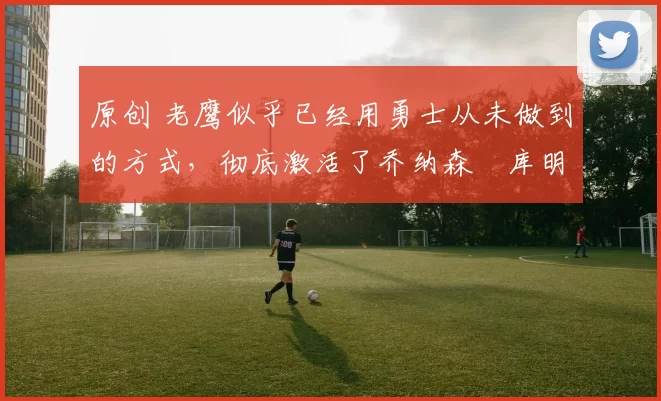 原创 老鹰似乎已经用勇士从未做到的方式，彻底激活了乔纳森・库明加