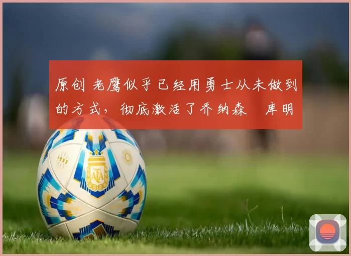 原创 老鹰似乎已经用勇士从未做到的方式，彻底激活了乔纳森・库明加