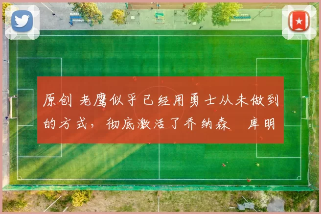 原创 老鹰似乎已经用勇士从未做到的方式，彻底激活了乔纳森・库明加