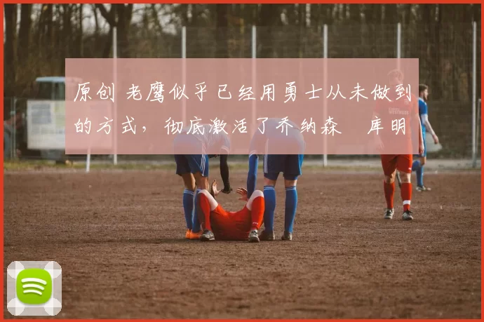 原创 老鹰似乎已经用勇士从未做到的方式,彻底激活了乔纳森・库明加