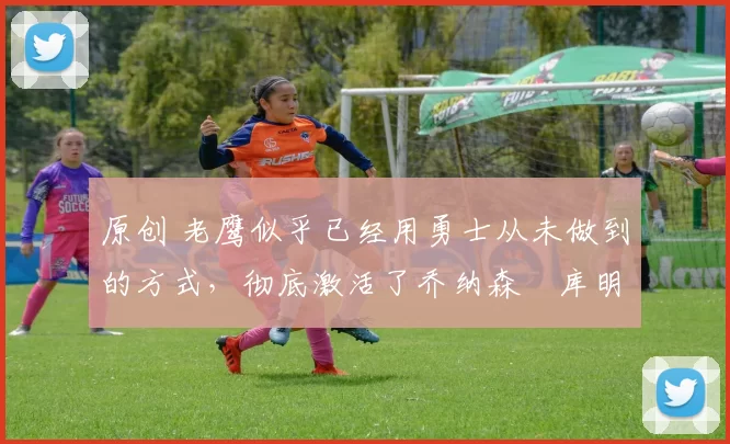 原创 老鹰似乎已经用勇士从未做到的方式,彻底激活了乔纳森・库明加