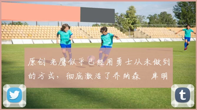 原创 老鹰似乎已经用勇士从未做到的方式，彻底激活了乔纳森・库明加