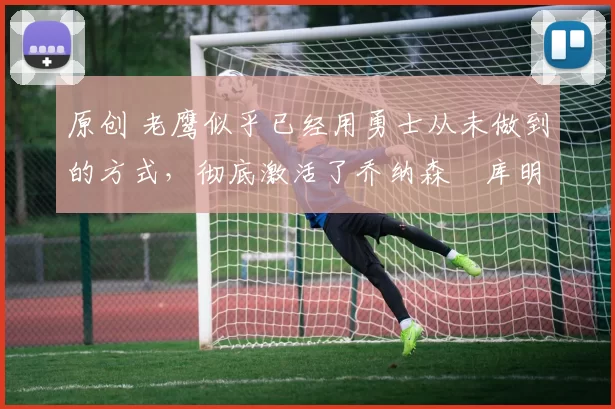 原创 老鹰似乎已经用勇士从未做到的方式,彻底激活了乔纳森・库明加