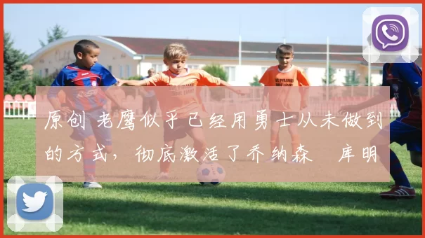 原创 老鹰似乎已经用勇士从未做到的方式，彻底激活了乔纳森・库明加