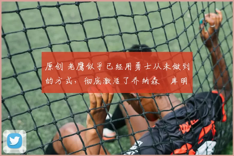 原创 老鹰似乎已经用勇士从未做到的方式,彻底激活了乔纳森・库明加