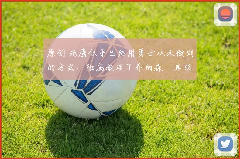 原创 老鹰似乎已经用勇士从未做到的方式，彻底激活了乔纳森・库明加